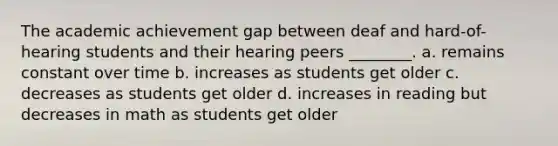 The academic achievement gap between deaf and hard-of-hearing students and their hearing peers ________. a. remains constant over time b. increases as students get older c. decreases as students get older d. increases in reading but decreases in math as students get older