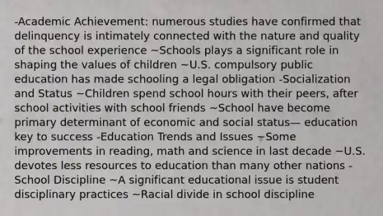 -Academic Achievement: numerous studies have confirmed that delinquency is intimately connected with the nature and quality of the school experience ~Schools plays a significant role in shaping the values of children ~U.S. compulsory public education has made schooling a legal obligation -Socialization and Status ~Children spend school hours with their peers, after school activities with school friends ~School have become primary determinant of economic and social status— education key to success -Education Trends and Issues ~Some improvements in reading, math and science in last decade ~U.S. devotes less resources to education than many other nations -School Discipline ~A significant educational issue is student disciplinary practices ~Racial divide in school discipline