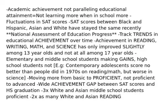 -Academic achievement not paralleling educational attainment=Not learning more when in school more -Fluctuations in SAT scores -SAT scores between Black and Hispanic, Asian and White have stayed the same recently **National Assessment of Education Progress** -Track TRENDS in educational ACHIEVEMENT over time -Achievement in READING, WRITING, MATH, and SCIENCE has only improved SLIGHTLY among 13 year olds and not at all among 17 year olds -Elementary and middle school students making GAINS, high school students not [E.g: Contemporary adolescents score no better than people did in 1970s on reading/math, but worse in science] -Moving more from basic to PROFICIENT, not proficient to advanced -Wide ACHIEVEMENT GAP between SAT scores and HS graduation -3x White and Asian middle school students proficient -2x as many White and Asian READING