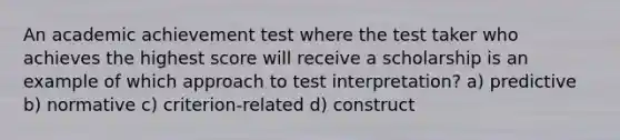 An academic achievement test where the test taker who achieves the highest score will receive a scholarship is an example of which approach to test interpretation? a) predictive b) normative c) criterion-related d) construct