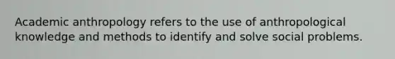 Academic anthropology refers to the use of anthropological knowledge and methods to identify and solve social problems.