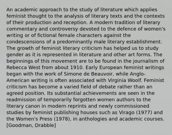 An academic approach to the study of literature which applies feminist thought to the analysis of literary texts and the contexts of their production and reception. A modern tradition of literary commentary and controversy devoted to the defence of women's writing or of fictional female characters against the condescensions of a predominantly male literary establishment. The growth of feminist literary criticism has helped us to study gender as it is represented in literature and other art forms. The beginnings of this movement are to be found in the journalism of Rebecca West from about 1910. Early European feminist writings began with the work of Simone de Beauvoir, while Anglo-American writing is often associated with Virginia Woolf. Feminist criticism has become a varied field of debate rather than an agreed position. Its substantial achievements are seen in the readmission of temporarily forgotten women authors to the literary canon in modern reprints and newly commissioned studies by feminist publishing houses such as Virago (1977) and the Women's Press (1978), in anthologies and academic courses. [Goodman, Drabble]