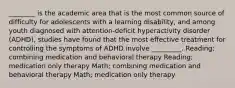 ________ is the academic area that is the most common source of difficulty for adolescents with a learning disability, and among youth diagnosed with attention-deficit hyperactivity disorder (ADHD), studies have found that the most effective treatment for controlling the symptoms of ADHD involve _________. Reading; combining medication and behavioral therapy Reading; medication only therapy Math; combining medication and behavioral therapy Math; medication only therapy