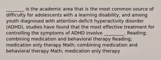 ________ is the academic area that is the most common source of difficulty for adolescents with a learning disability, and among youth diagnosed with attention-deficit hyperactivity disorder (ADHD), studies have found that the most effective treatment for controlling the symptoms of ADHD involve _________. Reading; combining medication and behavioral therapy Reading; medication only therapy Math; combining medication and behavioral therapy Math; medication only therapy