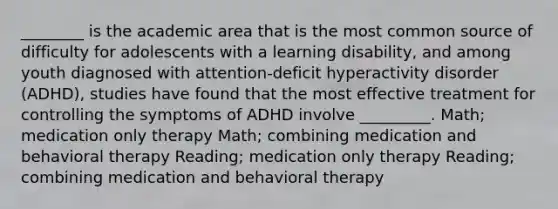 ________ is the academic area that is the most common source of difficulty for adolescents with a learning disability, and among youth diagnosed with attention-deficit hyperactivity disorder (ADHD), studies have found that the most effective treatment for controlling the symptoms of ADHD involve _________. Math; medication only therapy Math; combining medication and behavioral therapy Reading; medication only therapy Reading; combining medication and behavioral therapy