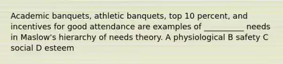 Academic banquets, athletic banquets, top 10 percent, and incentives for good attendance are examples of __________ needs in Maslow's hierarchy of needs theory. A physiological B safety C social D esteem