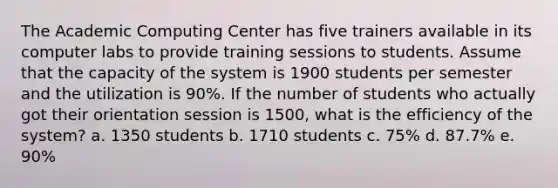 The Academic Computing Center has five trainers available in its computer labs to provide training sessions to students. Assume that the capacity of the system is 1900 students per semester and the utilization is 90%. If the number of students who actually got their orientation session is 1500, what is the efficiency of the system? a. 1350 students b. 1710 students c. 75% d. 87.7% e. 90%