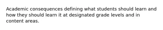 Academic consequences defining what students should learn and how they should learn it at designated grade levels and in content areas.