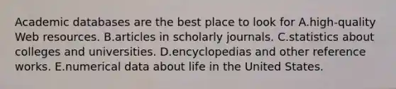 Academic databases are the best place to look for A.high-quality Web resources. B.articles in scholarly journals. C.statistics about colleges and universities. D.encyclopedias and other reference works. E.numerical data about life in the United States.