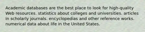 Academic databases are the best place to look for high-quality Web resources. statistics about colleges and universities. articles in scholarly journals. encyclopedias and other reference works. numerical data about life in the United States.