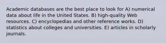 Academic databases are the best place to look for A) numerical data about life in the United States. B) high-quality Web resources. C) encyclopedias and other reference works. D) statistics about colleges and universities. E) articles in scholarly journals.