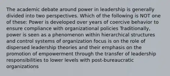 The academic debate around power in leadership is generally divided into two perspectives. Which of the following is NOT one of these: Power is developed over years of coercive behavior to ensure compliance with organizational policies Traditionally, power is seen as a phenomenon within hierarchical structures and control systems of organization focus is on the role of dispersed leadership theories and their emphasis on the promotion of empowerment through the transfer of leadership responsibilities to lower levels with post-bureaucratic organizations