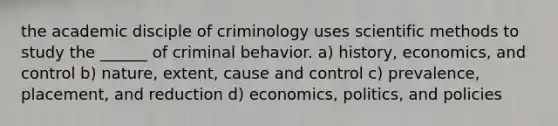 the academic disciple of criminology uses scientific methods to study the ______ of criminal behavior. a) history, economics, and control b) nature, extent, cause and control c) prevalence, placement, and reduction d) economics, politics, and policies