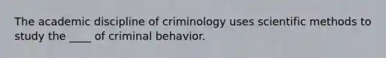 The academic discipline of criminology uses scientific methods to study the ____ of criminal behavior.