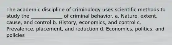 The academic discipline of criminology uses scientific methods to study the _____________ of criminal behavior. a. Nature, extent, cause, and control b. History, economics, and control c. Prevalence, placement, and reduction d. Economics, politics, and policies