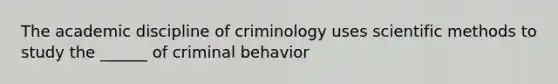 The academic discipline of criminology uses scientific methods to study the ______ of criminal behavior