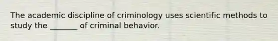 The academic discipline of criminology uses scientific methods to study the _______ of criminal behavior.