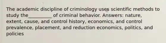 The academic discipline of criminology uses scientific methods to study the__________ of criminal behavior. Answers: nature, extent, cause, and control history, economics, and control prevalence, placement, and reduction economics, politics, and policies