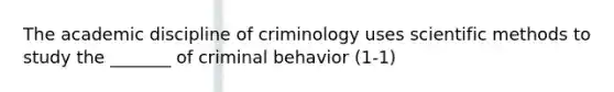 The academic discipline of criminology uses scientific methods to study the _______ of criminal behavior (1-1)