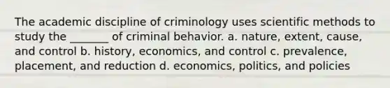 The academic discipline of criminology uses scientific methods to study the _______ of criminal behavior. a. nature, extent, cause, and control b. history, economics, and control c. prevalence, placement, and reduction d. economics, politics, and policies