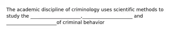 The academic discipline of criminology uses scientific methods to study the _____________________,_____________________ and _____________________of criminal behavior