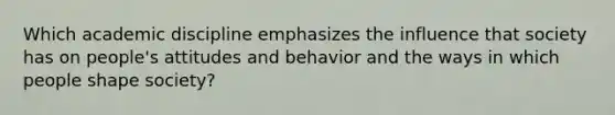 Which academic discipline emphasizes the influence that society has on people's attitudes and behavior and the ways in which people shape society?