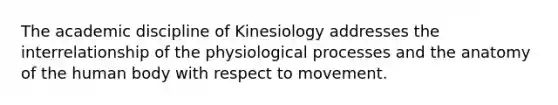 The academic discipline of Kinesiology addresses the interrelationship of the physiological processes and the anatomy of the human body with respect to movement.