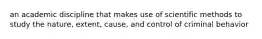 an academic discipline that makes use of scientific methods to study the nature, extent, cause, and control of criminal behavior