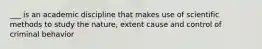 ___ is an academic discipline that makes use of scientific methods to study the nature, extent cause and control of criminal behavior