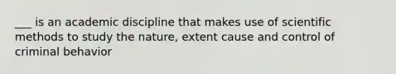 ___ is an academic discipline that makes use of scientific methods to study the nature, extent cause and control of criminal behavior