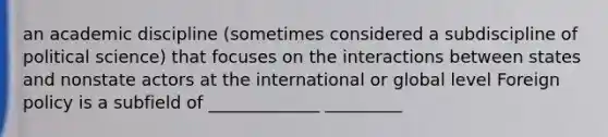 an academic discipline (sometimes considered a subdiscipline of political science) that focuses on the interactions between states and nonstate actors at the international or global level Foreign policy is a subfield of _____________ _________