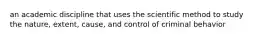 an academic discipline that uses the scientific method to study the nature, extent, cause, and control of criminal behavior