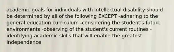 academic goals for individuals with intellectual disability should be determined by all of the following EXCEPT -adhering to the general education curriculum -considering the student's future environments -observing of the student's current routines -identifying academic skills that will enable the greatest independence