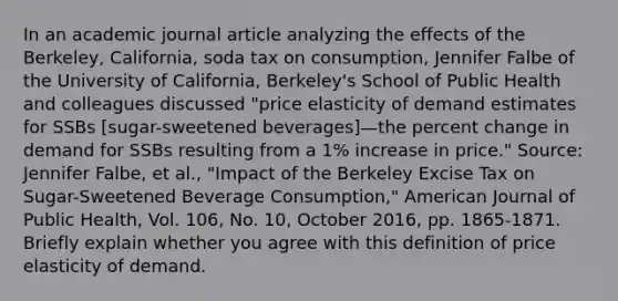 In an academic journal article analyzing the effects of the​ Berkeley, California, soda tax on​ consumption, Jennifer Falbe of the University of​ California, Berkeley's School of Public Health and colleagues discussed​ "price elasticity of demand estimates for SSBs​ [sugar-sweetened ​beverages]—the <a href='https://www.questionai.com/knowledge/kTUYTsQGJM-percent-change' class='anchor-knowledge'>percent change</a> in demand for SSBs resulting from a​ 1% increase in​ price." ​Source: Jennifer​ Falbe, et​ al., "Impact of the Berkeley Excise Tax on​ Sugar-Sweetened Beverage​ Consumption," American Journal of Public Health​, Vol.​ 106, No.​ 10, October​ 2016, pp.​ 1865-1871. Briefly explain whether you agree with this definition of price elasticity of demand.