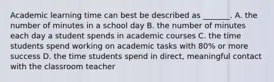 Academic learning time can best be described as _______. A. the number of minutes in a school day B. the number of minutes each day a student spends in academic courses C. the time students spend working on academic tasks with 80% or more success D. the time students spend in direct, meaningful contact with the classroom teacher