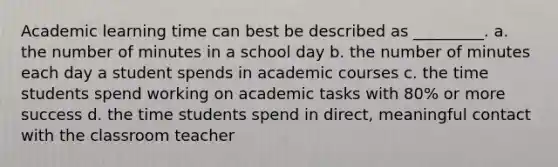 Academic learning time can best be described as _________. a. the number of minutes in a school day b. the number of minutes each day a student spends in academic courses c. the time students spend working on academic tasks with 80% or more success d. the time students spend in direct, meaningful contact with the classroom teacher