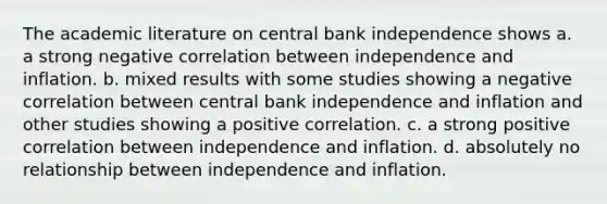 The academic literature on central bank independence shows a. a strong negative correlation between independence and inflation. b. mixed results with some studies showing a negative correlation between central bank independence and inflation and other studies showing a positive correlation. c. a strong positive correlation between independence and inflation. d. absolutely no relationship between independence and inflation.