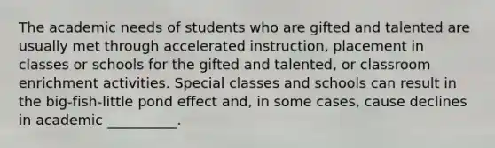 The academic needs of students who are gifted and talented are usually met through accelerated instruction, placement in classes or schools for the gifted and talented, or classroom enrichment activities. Special classes and schools can result in the big-fish-little pond effect and, in some cases, cause declines in academic __________.