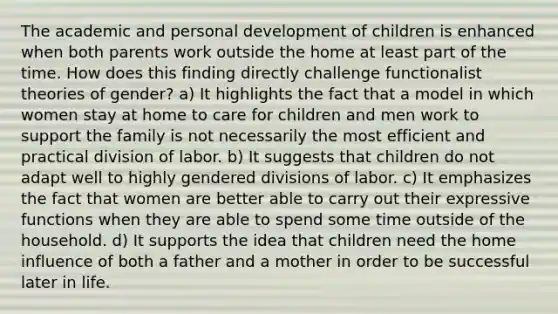 The academic and personal development of children is enhanced when both parents work outside the home at least part of the time. How does this finding directly challenge functionalist theories of gender? a) It highlights the fact that a model in which women stay at home to care for children and men work to support the family is not necessarily the most efficient and practical division of labor. b) It suggests that children do not adapt well to highly gendered divisions of labor. c) It emphasizes the fact that women are better able to carry out their expressive functions when they are able to spend some time outside of the household. d) It supports the idea that children need the home influence of both a father and a mother in order to be successful later in life.