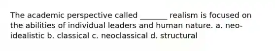 The academic perspective called _______ realism is focused on the abilities of individual leaders and human nature. a. neo-idealistic b. classical c. neoclassical d. structural