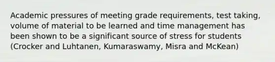 Academic pressures of meeting grade requirements, test taking, volume of material to be learned and time management has been shown to be a significant source of stress for students (Crocker and Luhtanen, Kumaraswamy, Misra and McKean)