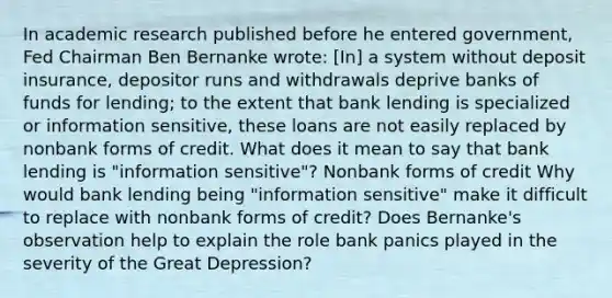 In academic research published before he entered​ government, Fed Chairman Ben Bernanke​ wrote: ​[In] a system without deposit​ insurance, depositor runs and withdrawals deprive banks of funds for​ lending; to the extent that bank lending is specialized or information​ sensitive, these loans are not easily replaced by nonbank forms of credit. What does it mean to say that bank lending is​ "information sensitive"? Nonbank forms of credit Why would bank lending being​ "information sensitive" make it difficult to replace with nonbank forms of​ credit? Does​ Bernanke's observation help to explain the role bank panics played in the severity of the Great​ Depression?