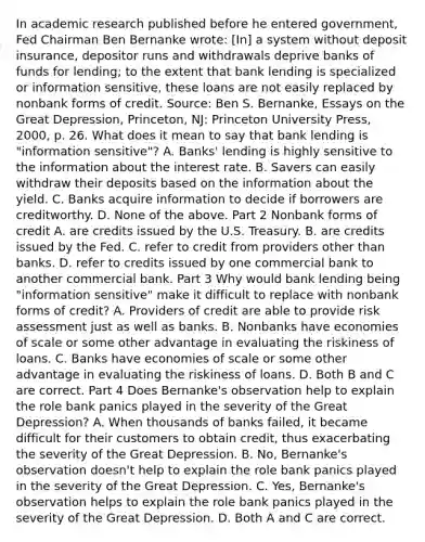 In academic research published before he entered​ government, Fed Chairman Ben Bernanke​ wrote: ​[In] a system without deposit​ insurance, depositor runs and withdrawals deprive banks of funds for​ lending; to the extent that bank lending is specialized or information​ sensitive, these loans are not easily replaced by nonbank forms of credit. Source​: Ben S.​ Bernanke, Essays on the Great Depression​, ​Princeton, NJ: Princeton University​ Press, 2000, p. 26. What does it mean to say that bank lending is​ "information sensitive"? A. ​Banks' lending is highly sensitive to the information about the interest rate. B. Savers can easily withdraw their deposits based on the information about the yield. C. Banks acquire information to decide if borrowers are creditworthy. D. None of the above. Part 2 Nonbank forms of credit A. are credits issued by the U.S. Treasury. B. are credits issued by the Fed. C. refer to credit from providers other than banks. D. refer to credits issued by one commercial bank to another commercial bank. Part 3 Why would bank lending being​ "information sensitive" make it difficult to replace with nonbank forms of​ credit? A. Providers of credit are able to provide risk assessment just as well as banks. B. Nonbanks have economies of scale or some other advantage in evaluating the riskiness of loans. C. Banks have economies of scale or some other advantage in evaluating the riskiness of loans. D. Both B and C are correct. Part 4 Does​ Bernanke's observation help to explain the role bank panics played in the severity of the Great​ Depression? A. When thousands of banks​ failed, it became difficult for their customers to obtain​ credit, thus exacerbating the severity of the Great Depression. B. ​No, Bernanke's observation​ doesn't help to explain the role bank panics played in the severity of the Great Depression. C. ​Yes, Bernanke's observation helps to explain the role bank panics played in the severity of the Great Depression. D. Both A and C are correct.