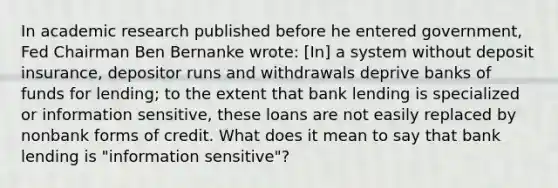 In academic research published before he entered​ government, Fed Chairman Ben Bernanke​ wrote: ​[In] a system without deposit​ insurance, depositor runs and withdrawals deprive banks of funds for​ lending; to the extent that bank lending is specialized or information​ sensitive, these loans are not easily replaced by nonbank forms of credit. What does it mean to say that bank lending is​ "information sensitive"?