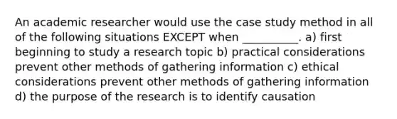 An academic researcher would use the case study method in all of the following situations EXCEPT when __________. a) first beginning to study a research topic b) practical considerations prevent other methods of gathering information c) ethical considerations prevent other methods of gathering information d) the purpose of the research is to identify causation