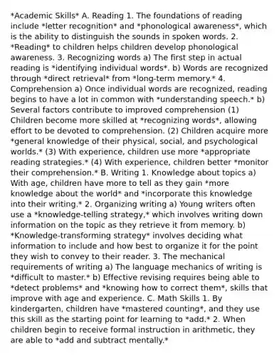 *Academic Skills* A. Reading 1. The foundations of reading include *letter recognition* and *phonological awareness*, which is the ability to distinguish the sounds in spoken words. 2. *Reading* to children helps children develop phonological awareness. 3. Recognizing words a) The first step in actual reading is *identifying individual words*. b) Words are recognized through *direct retrieval* from *long-term memory.* 4. Comprehension a) Once individual words are recognized, reading begins to have a lot in common with *understanding speech.* b) Several factors contribute to improved comprehension (1) Children become more skilled at *recognizing words*, allowing effort to be devoted to comprehension. (2) Children acquire more *general knowledge of their physical, social, and psychological worlds.* (3) With experience, children use more *appropriate reading strategies.* (4) With experience, children better *monitor their comprehension.* B. Writing 1. Knowledge about topics a) With age, children have more to tell as they gain *more knowledge about the world* and *incorporate this knowledge into their writing.* 2. Organizing writing a) Young writers often use a *knowledge-telling strategy,* which involves writing down information on the topic as they retrieve it from memory. b) *Knowledge-transforming strategy* involves deciding what information to include and how best to organize it for the point they wish to convey to their reader. 3. The mechanical requirements of writing a) The language mechanics of writing is *difficult to master.* b) Effective revising requires being able to *detect problems* and *knowing how to correct them*, skills that improve with age and experience. C. Math Skills 1. By kindergarten, children have *mastered counting*, and they use this skill as the starting point for learning to *add.* 2. When children begin to receive formal instruction in arithmetic, they are able to *add and subtract mentally.*