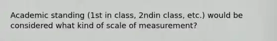 Academic standing (1st in class, 2ndin class, etc.) would be considered what kind of scale of measurement?