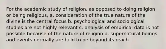 For the academic study of religion, as opposed to doing religion or being religious, a. consideration of the true nature of the divine is the central focus b. psychological and sociological studies are not highly relevant c. analysis of empirical data is not possible because of the nature of religion d. supernatural beings and events normally are held to be beyond its reach