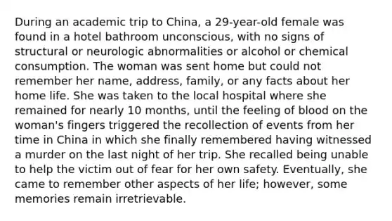 During an academic trip to China, a 29-year-old female was found in a hotel bathroom unconscious, with no signs of structural or neurologic abnormalities or alcohol or chemical consumption. The woman was sent home but could not remember her name, address, family, or any facts about her home life. She was taken to the local hospital where she remained for nearly 10 months, until the feeling of blood on the woman's fingers triggered the recollection of events from her time in China in which she finally remembered having witnessed a murder on the last night of her trip. She recalled being unable to help the victim out of fear for her own safety. Eventually, she came to remember other aspects of her life; however, some memories remain irretrievable.