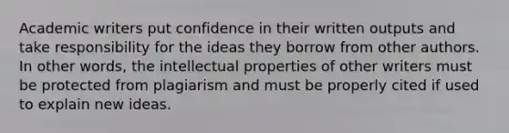 Academic writers put confidence in their written outputs and take responsibility for the ideas they borrow from other authors. In other words, the intellectual properties of other writers must be protected from plagiarism and must be properly cited if used to explain new ideas.